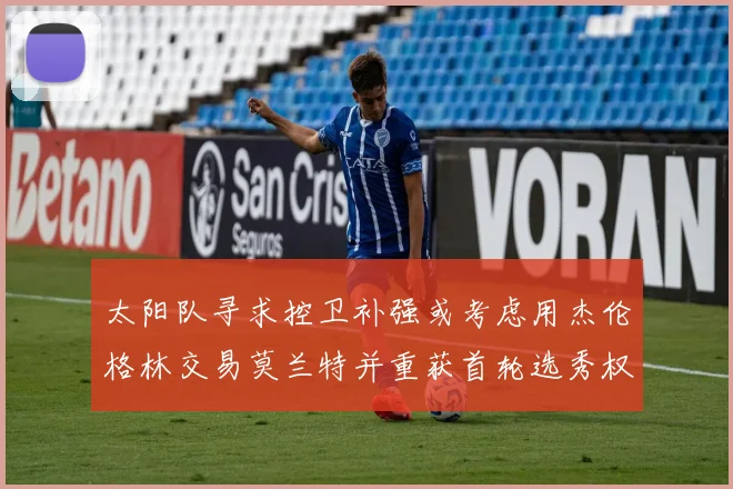 太阳队寻求控卫补强或考虑用杰伦格林交易莫兰特并重获首轮选秀权