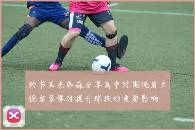 约书亚杰弗森分享高中时期观看兰德尔录像对提升球技的重要影响