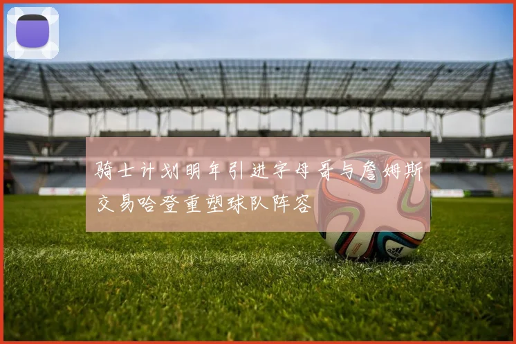 骑士计划明年引进字母哥与詹姆斯交易哈登重塑球队阵容