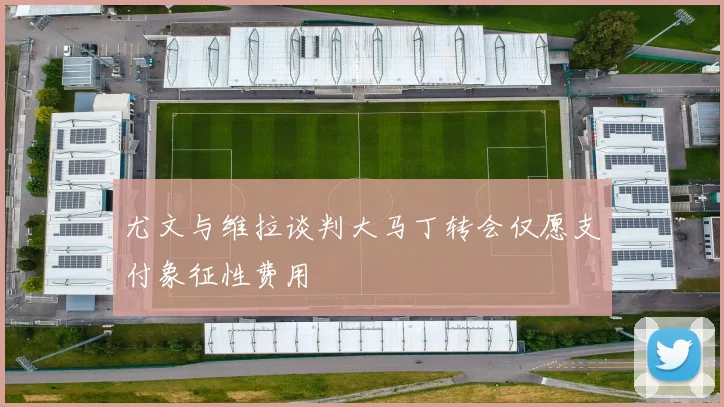 尤文与维拉谈判大马丁转会仅愿支付象征性费用
