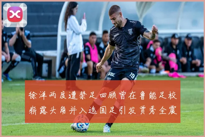 徐洋两度遭禁足回顾曾在鲁能足校崭露头角并入选国足引发贾秀全震惊