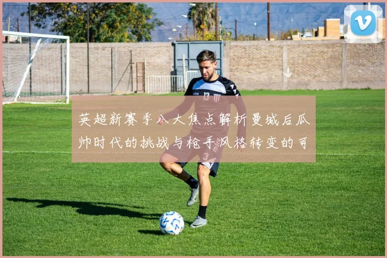 英超新赛季八大焦点解析曼城后瓜帅时代的挑战与枪手风格转变的可能性
