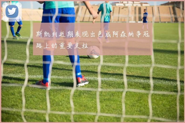 斯凯利近期表现出色成阿森纳争冠路上的重要支柱
