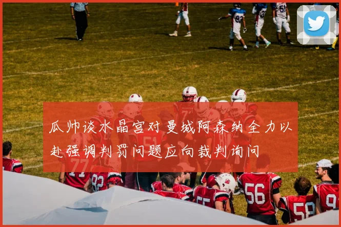瓜帅谈水晶宫对曼城阿森纳全力以赴强调判罚问题应向裁判询问