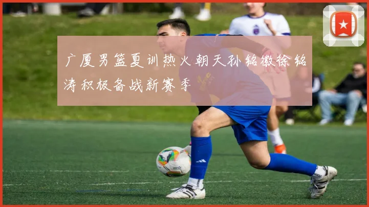 广厦男篮夏训热火朝天孙铭徽徐铭涛积极备战新赛季