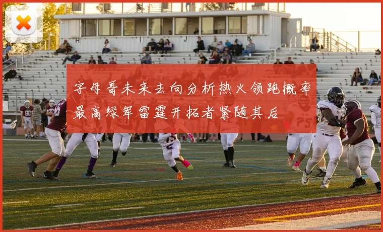 字母哥未来去向分析热火领跑概率最高绿军雷霆开拓者紧随其后