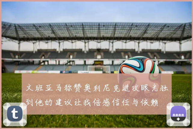 文班亚马称赞奥利尼克进攻眼光独到他的建议让我倍感信任与依赖