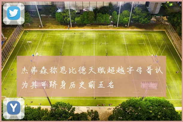 杰弗森称恩比德天赋超越字母哥认为其可跻身历史前五名