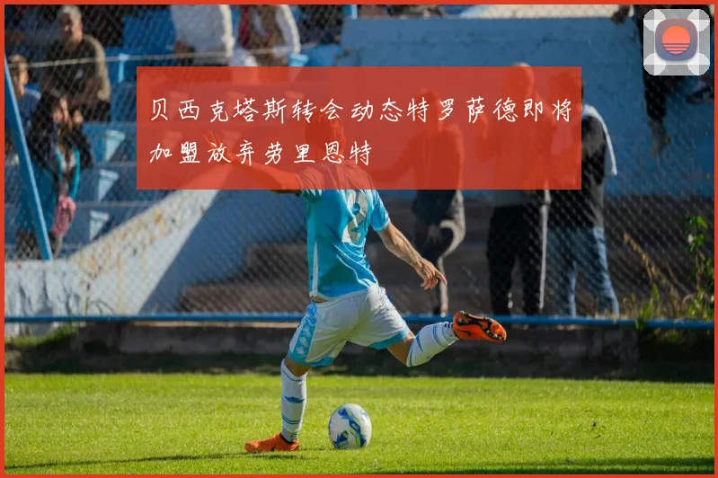 贝西克塔斯转会动态特罗萨德即将加盟放弃劳里恩特