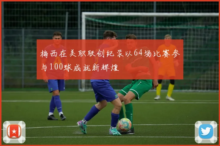 梅西在美职联创纪录以64场比赛参与100球成就新辉煌