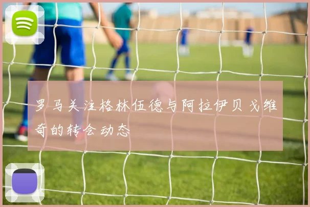 罗马关注格林伍德与阿拉伊贝戈维奇的转会动态