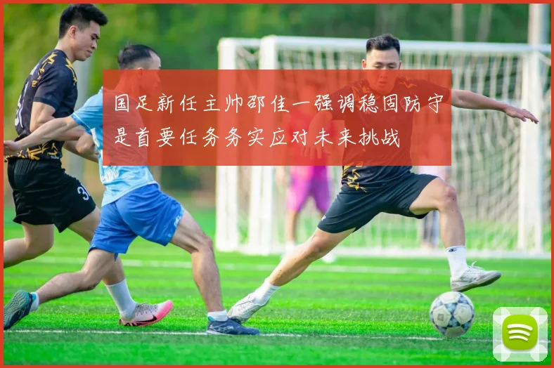 国足新任主帅邵佳一强调稳固防守是首要任务务实应对未来挑战