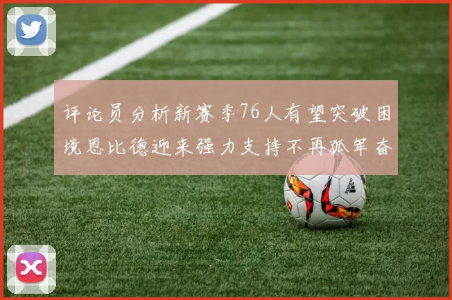 评论员分析新赛季76人有望突破困境恩比德迎来强力支持不再孤军奋战