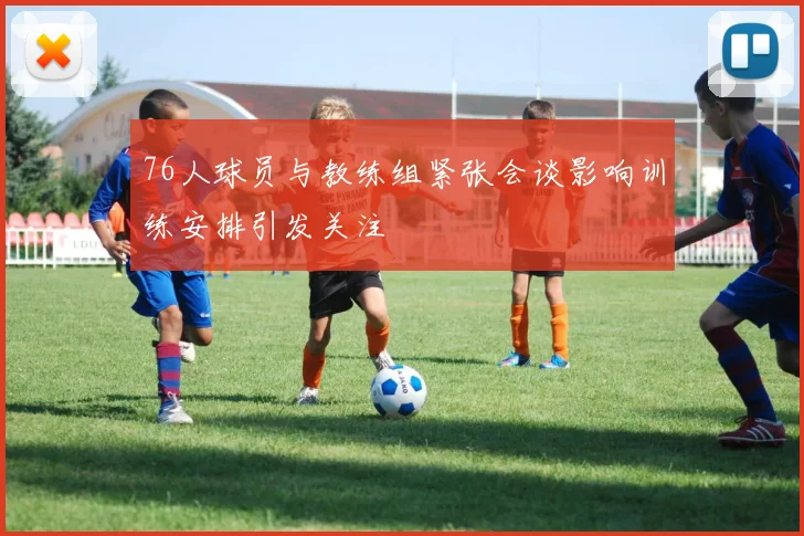 76人球员与教练组紧张会谈影响训练安排引发关注