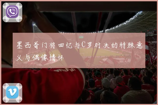 墨西哥门将回忆与C罗对决的特殊意义与偶像情怀