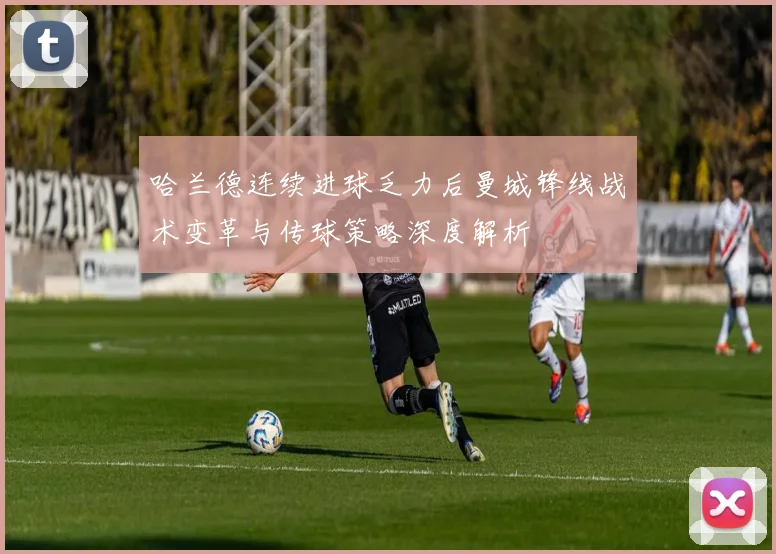 哈兰德连续进球乏力后曼城锋线战术变革与传球策略深度解析