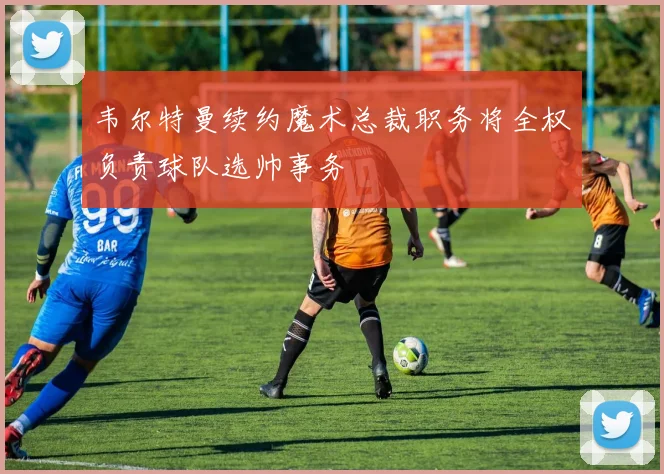 韦尔特曼续约魔术总裁职务将全权负责球队选帅事务